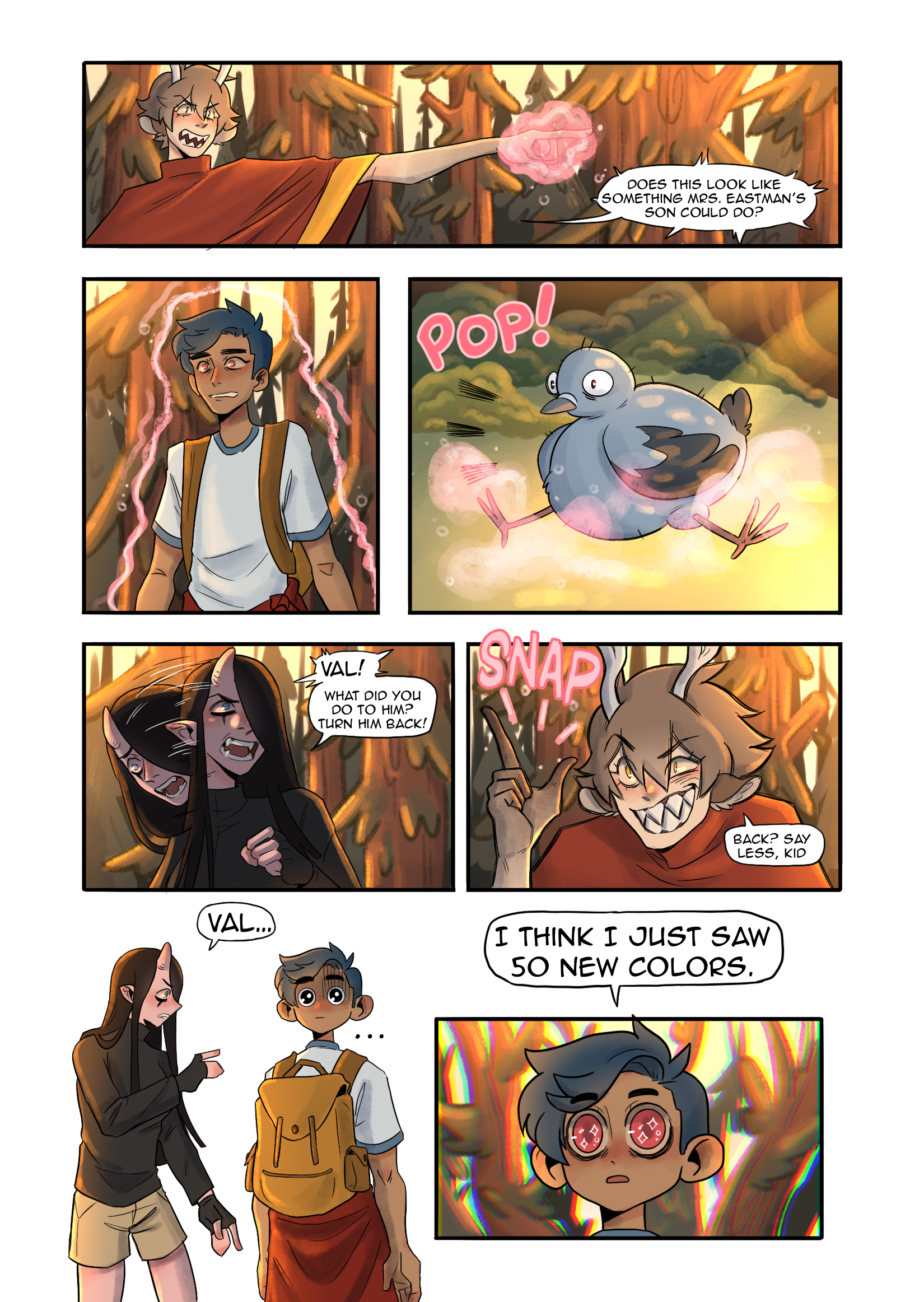The scene takes place in woods with pine trees.A character with antlers, pointy teeth, cat eyes, and a poncho points his finger. His finger glows with magic. " Does this look like something Mrs. Eastman's son could do?"Another character, Val, is outlined with the pink glow of the magic. He is transformed into a pigeon.A third character with pink skin and horns is concerned."Val!What did you do to him! Turn him back!"the magic user responds "Back? Say less, kid."Val is returned but his head is on backwards. "Val..."his friend says. Val responds,his eyes full of sparkles, "I think I just saw 50 new colors."The background behind him is chromatically distorted. 